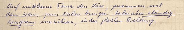 [(handwritten German:) Auf mittlerem Feuer den Käse,
    zusammen mit dem Wein, zum Kochen bringen. Dabei
    aber ständig langsam umrühren, in der gleichen
  Richtung.]